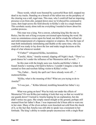 These words, which were boosted by a powerful Roar skill, stopped me
dead in my tracks. Standing on a branch of the tallest tree on the periphery of
the clearing was a tall, regal man. This man, who I could tell had an imposing
presence even from afar, jumped down once we’d obeyed his command to
cease, then leapt across the field directly to Kilika’s side in a single bound.
This acrobatic acuity alone told me everything I needed to know about his
combat prowess.
This man was a king. Not a craven, scheming king like the one in
Retice, but the sort of king everyone envisioned upon hearing the word. He
wore no ostentatious crown upon his head, nor did he exude the refined air
and mild temperament of a Japanese emperor or empress. He was the type of
man both immediately intimidating and likable at the same time, who you
could tell was ready to lay down the law and make tough decisions at the
drop of a hat whenever needed.
“F-Father?” whispered Kilika, incredulous.
“Careful, Akira,” Amelia warned, slipping off Night’s back. “There’s a
good chance he’s under the influence of her Mesmerize skill as well…”
So this man with the kingly aura was Amelia and Kilika’s father. I
found Amelia’s warning a bit hard to believe. I couldn’t imagine a man that
seemed so firm and resolute falling victim to Kilika’s wiles.
“No, Father… Surely the spell can’t have already worn off…”
muttered Kilika.
“Kilika, what is the meaning of this? What are you trying to do to
Amelia?”
“I-I was just…” Kilika faltered, trembling beneath her father’s icy
glare.
What was going on here? Was he truly not under the effects of
Mesmerize? Or was Kilika just making it look that way so that we would let
our guards down? I turned to Amelia hoping for an explanation, but she
didn’t notice my gaze. She simply stared straight at the ground, perhaps still
stunned from her father’s Roar. I was impressed she’d been able to warn me
in her state. Many of the elven archers were knocked out cold from the shock
of it, so the fact that Amelia was still able to speak was a testament to her
fortitude. The king’s ability to render people unconscious with a single Roar
Page 197 Goldenagato | mp4directs.com
 
