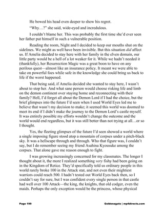 He bowed his head even deeper to show his regret.
“Why…?” she said, wide-eyed and incredulous.
I couldn’t blame her. This was probably the first time she’d ever seen
her father put himself in such a vulnerable position.
Reading the room, Night and I decided to keep our mouths shut on the
sidelines. We might as well have been invisible. But this situation did affect
us. If Amelia decided to stay here with her family in the elven domain, our
little party would be a hell of a lot weaker for it. While we hadn’t needed it
(thankfully), her Resurrection Magic was a great boon to have on any
perilous quest—almost like an insurance policy. It meant we were able to
take on powerful foes while safe in the knowledge she could bring us back to
life if the worst happened.
That being said, if Amelia decided she wanted to stay here, I wasn’t
about to stop her. And what sane person would choose risking life and limb
on the demon continent over staying home and reconnecting with their
family? Hell, I’d forget all about the Demon Lord if I had the choice, but the
brief glimpses into the future I’d seen when I used World Eyes led me to
believe that wasn’t my decision to make; it seemed this world was doomed to
meet its end if I didn’t make the journey to the Demon Lord’s castle myself.
It was entirely possible my efforts wouldn’t change the outcome and the
world would end regardless, but it was still better than not trying at all…or so
I thought.
Yes, the fleeting glimpses of the future I’d seen showed a world where
a single imposing figure stood atop a mountain of corpses under a pitch-black
sky. It was a hellscape through and through. Who that figure was, I couldn’t
say, but I do remember seeing my friend Asahina Kyousuke among the
corpses. That alone gave me reason enough to fight.
I was growing increasingly concerned for my classmates. The longer I
thought about it, the more I realized something very fishy had been going on
in the Kingdom of Retice. They’d specifically told us ordinary people in this
world rarely broke 100 in the Attack stat, and not even their mightiest
warriors could reach 500. I hadn’t tested out World Eyes back then, so I
couldn’t say for sure, but I was confident every single person in that castle
had well over 100 Attack—the king, the knights, that old codger, even the
maids. Perhaps the only exception would be the princess, whose physical
Page 199 Goldenagato | mp4directs.com
 