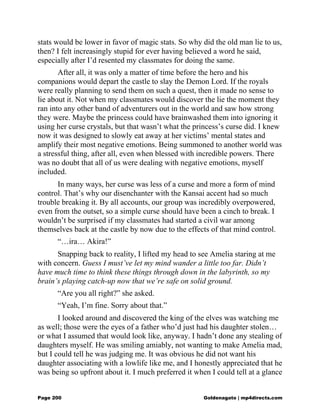 stats would be lower in favor of magic stats. So why did the old man lie to us,
then? I felt increasingly stupid for ever having believed a word he said,
especially after I’d resented my classmates for doing the same.
After all, it was only a matter of time before the hero and his
companions would depart the castle to slay the Demon Lord. If the royals
were really planning to send them on such a quest, then it made no sense to
lie about it. Not when my classmates would discover the lie the moment they
ran into any other band of adventurers out in the world and saw how strong
they were. Maybe the princess could have brainwashed them into ignoring it
using her curse crystals, but that wasn’t what the princess’s curse did. I knew
now it was designed to slowly eat away at her victims’ mental states and
amplify their most negative emotions. Being summoned to another world was
a stressful thing, after all, even when blessed with incredible powers. There
was no doubt that all of us were dealing with negative emotions, myself
included.
In many ways, her curse was less of a curse and more a form of mind
control. That’s why our disenchanter with the Kansai accent had so much
trouble breaking it. By all accounts, our group was incredibly overpowered,
even from the outset, so a simple curse should have been a cinch to break. I
wouldn’t be surprised if my classmates had started a civil war among
themselves back at the castle by now due to the effects of that mind control.
“…ira… Akira!”
Snapping back to reality, I lifted my head to see Amelia staring at me
with concern. Guess I must’ve let my mind wander a little too far. Didn’t
have much time to think these things through down in the labyrinth, so my
brain’s playing catch-up now that we’re safe on solid ground.
“Are you all right?” she asked.
“Yeah, I’m fine. Sorry about that.”
I looked around and discovered the king of the elves was watching me
as well; those were the eyes of a father who’d just had his daughter stolen…
or what I assumed that would look like, anyway. I hadn’t done any stealing of
daughters myself. He was smiling amiably, not wanting to make Amelia mad,
but I could tell he was judging me. It was obvious he did not want his
daughter associating with a lowlife like me, and I honestly appreciated that he
was being so upfront about it. I much preferred it when I could tell at a glance
Page 200 Goldenagato | mp4directs.com
 