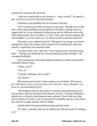 exactly how someone felt about me.
“And your relationship to my Amelia is…what, exactly?” he asked at
last, with the icy tone of a howling blizzard.
I decided it was probably best to be honest with him.
“We’ve known each other for about a week now. Though most of that
time’s been spent fumbling around together in the dark, running ourselves
ragged until we’re too exhausted to keep going and we both pass out on the
cold, hard ground. I have to admit, I’ve never met a girl with an appetite like
your daughter’s, sir, but I dare say I’ve done my best to keep her satisfied.”
The king’s eyes widened in horror. Though he was trying very hard to
maintain his smile, the corners of his mouth were twitching like mad, and
Amelia’s expression was much the same.
“A-Akira! Don’t say it like that! You’re going to give him the wrong
idea! …Though you definitely have been keeping me pretty satisfied,” she
whispered bashfully.
Upon hearing this, the king dropped all pretense, and his forced smile
vanished without a trace.
“Akira, was it?”
“Yes, sir.”
“I hereby challenge you to a duel.”
“Uh. What?”
Why had it come to this? I shot a glance over at Kilika. What about
her? She doesn’t have a lick of remorse for what she’s done. Shouldn’t you
focus on reprimanding her first?
“My daughter tells me she wishes to continue accompanying you on
your journey, and into the land of the demons, no less,” the king explained. I
looked over at Amelia, both surprised and confused. I knew that was what
she’d wanted to do before, but I assumed she’d probably choose to stay home
now that she’d made amends with her father.
Amelia shook her head, perhaps having read my mind.
“It’s okay. I already made up my mind to go with you, and I’m sticking
to it.”
Page 201 Goldenagato | mp4directs.com
 