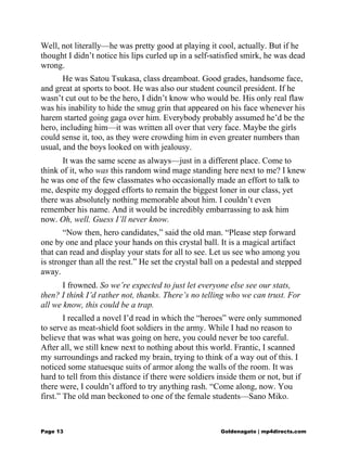 Well, not literally—he was pretty good at playing it cool, actually. But if he
thought I didn’t notice his lips curled up in a self-satisfied smirk, he was dead
wrong.
He was Satou Tsukasa, class dreamboat. Good grades, handsome face,
and great at sports to boot. He was also our student council president. If he
wasn’t cut out to be the hero, I didn’t know who would be. His only real flaw
was his inability to hide the smug grin that appeared on his face whenever his
harem started going gaga over him. Everybody probably assumed he’d be the
hero, including him—it was written all over that very face. Maybe the girls
could sense it, too, as they were crowding him in even greater numbers than
usual, and the boys looked on with jealousy.
It was the same scene as always—just in a different place. Come to
think of it, who was this random wind mage standing here next to me? I knew
he was one of the few classmates who occasionally made an effort to talk to
me, despite my dogged efforts to remain the biggest loner in our class, yet
there was absolutely nothing memorable about him. I couldn’t even
remember his name. And it would be incredibly embarrassing to ask him
now. Oh, well. Guess I’ll never know.
“Now then, hero candidates,” said the old man. “Please step forward
one by one and place your hands on this crystal ball. It is a magical artifact
that can read and display your stats for all to see. Let us see who among you
is stronger than all the rest.” He set the crystal ball on a pedestal and stepped
away.
I frowned. So we’re expected to just let everyone else see our stats,
then? I think I’d rather not, thanks. There’s no telling who we can trust. For
all we know, this could be a trap.
I recalled a novel I’d read in which the “heroes” were only summoned
to serve as meat-shield foot soldiers in the army. While I had no reason to
believe that was what was going on here, you could never be too careful.
After all, we still knew next to nothing about this world. Frantic, I scanned
my surroundings and racked my brain, trying to think of a way out of this. I
noticed some statuesque suits of armor along the walls of the room. It was
hard to tell from this distance if there were soldiers inside them or not, but if
there were, I couldn’t afford to try anything rash. “Come along, now. You
first.” The old man beckoned to one of the female students—Sano Miko.
Page 13 Goldenagato | mp4directs.com
 