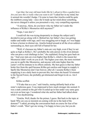 I get that, but your old man looks like he’s about to blow a gasket here.
Are you sure this is really what you want to do? I asked her in my mind, but
it seemed she wouldn’t budge. I’d come to learn that Amelia could be quite
the stubborn young lady—once she’d made up her mind about something,
she never changed it unless you presented a very, very compelling argument.
“A-anyway, Akira, do you know why my father isn’t under the
influence of Kilika’s Mesmerize skill anymore?”
“Nope, I sure don’t.”
I could tell she was trying desperately to change the subject and I
decided to just go along with it. Behind her, her father’s face was getting
redder and redder with rage, and I was struggling not to laugh, so I was happy
to have a lecture to distract me. Amelia looked around at all the elven soldiers
surrounding us, their eyes still full of hatred for her.
“Well, it’s because my father’s stats are very high, even if they’re not
quite as high as Kilika’s. He’s probably the only person in the elven domain
who can pose a real challenge to her,” she explained, fixing her gaze back on
me. “And your stats are even higher than Kilika’s, which is the reason her
Mesmerize didn’t work on you at all. The higher your stats, the more resistant
you are to spells like Mesmerize, and anyone with stats higher than the
caster’s will be immune to its effects entirely. My best guess is that my father
broke free from the spell because Kilika got careless and forgot to reapply it.
Spells like Mesmerize don’t last forever, after all. I assume Kilika’s been
reapplying it on a daily basis to prevent this, but when she heard I’d returned
to the Sacred Forest, she probably got distracted and forgot to do so. Am I
right…?”
Kilika scoffed.
“I’ll take that as a yes,” said Amelia, staring defiantly back at her
sister’s malicious gaze. I was impressed at how much stronger she seemed. It
was a stark contrast to the girl who’d curled up in fear under very same gaze
not even an hour ago. I wondered what she and her father had talked about
while I was daydreaming.
“Gotcha. Well, thanks for the primer, I guess. But back to the topic at
hand: Why are you so insistent on coming with me to the land of the
demons?” I asked, pivoting the conversation back on course for fear of her
father’s wrath. “Don’t get me wrong, I’m happy to have you, but you do
Page 202 Goldenagato | mp4directs.com
 