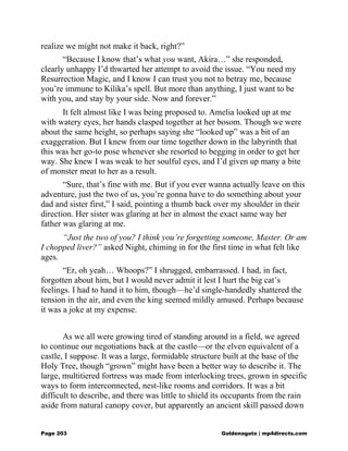 realize we might not make it back, right?”
“Because I know that’s what you want, Akira…” she responded,
clearly unhappy I’d thwarted her attempt to avoid the issue. “You need my
Resurrection Magic, and I know I can trust you not to betray me, because
you’re immune to Kilika’s spell. But more than anything, I just want to be
with you, and stay by your side. Now and forever.”
It felt almost like I was being proposed to. Amelia looked up at me
with watery eyes, her hands clasped together at her bosom. Though we were
about the same height, so perhaps saying she “looked up” was a bit of an
exaggeration. But I knew from our time together down in the labyrinth that
this was her go-to pose whenever she resorted to begging in order to get her
way. She knew I was weak to her soulful eyes, and I’d given up many a bite
of monster meat to her as a result.
“Sure, that’s fine with me. But if you ever wanna actually leave on this
adventure, just the two of us, you’re gonna have to do something about your
dad and sister first,” I said, pointing a thumb back over my shoulder in their
direction. Her sister was glaring at her in almost the exact same way her
father was glaring at me.
“Just the two of you? I think you’re forgetting someone, Master. Or am
I chopped liver?” asked Night, chiming in for the first time in what felt like
ages.
“Er, oh yeah… Whoops?” I shrugged, embarrassed. I had, in fact,
forgotten about him, but I would never admit it lest I hurt the big cat’s
feelings. I had to hand it to him, though—he’d single-handedly shattered the
tension in the air, and even the king seemed mildly amused. Perhaps because
it was a joke at my expense.
As we all were growing tired of standing around in a field, we agreed
to continue our negotiations back at the castle—or the elven equivalent of a
castle, I suppose. It was a large, formidable structure built at the base of the
Holy Tree, though “grown” might have been a better way to describe it. The
large, multitiered fortress was made from interlocking trees, grown in specific
ways to form interconnected, nest-like rooms and corridors. It was a bit
difficult to describe, and there was little to shield its occupants from the rain
aside from natural canopy cover, but apparently an ancient skill passed down
Page 203 Goldenagato | mp4directs.com
 