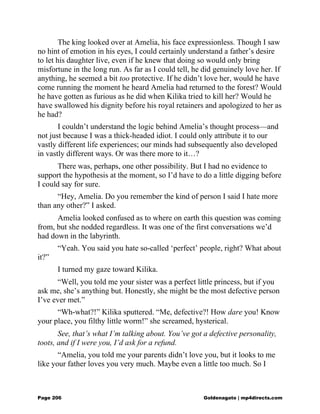 The king looked over at Amelia, his face expressionless. Though I saw
no hint of emotion in his eyes, I could certainly understand a father’s desire
to let his daughter live, even if he knew that doing so would only bring
misfortune in the long run. As far as I could tell, he did genuinely love her. If
anything, he seemed a bit too protective. If he didn’t love her, would he have
come running the moment he heard Amelia had returned to the forest? Would
he have gotten as furious as he did when Kilika tried to kill her? Would he
have swallowed his dignity before his royal retainers and apologized to her as
he had?
I couldn’t understand the logic behind Amelia’s thought process—and
not just because I was a thick-headed idiot. I could only attribute it to our
vastly different life experiences; our minds had subsequently also developed
in vastly different ways. Or was there more to it…?
There was, perhaps, one other possibility. But I had no evidence to
support the hypothesis at the moment, so I’d have to do a little digging before
I could say for sure.
“Hey, Amelia. Do you remember the kind of person I said I hate more
than any other?” I asked.
Amelia looked confused as to where on earth this question was coming
from, but she nodded regardless. It was one of the first conversations we’d
had down in the labyrinth.
“Yeah. You said you hate so-called ‘perfect’ people, right? What about
it?”
I turned my gaze toward Kilika.
“Well, you told me your sister was a perfect little princess, but if you
ask me, she’s anything but. Honestly, she might be the most defective person
I’ve ever met.”
“Wh-what?!” Kilika sputtered. “Me, defective?! How dare you! Know
your place, you filthy little worm!” she screamed, hysterical.
See, that’s what I’m talking about. You’ve got a defective personality,
toots, and if I were you, I’d ask for a refund.
“Amelia, you told me your parents didn’t love you, but it looks to me
like your father loves you very much. Maybe even a little too much. So I
Page 206 Goldenagato | mp4directs.com
 