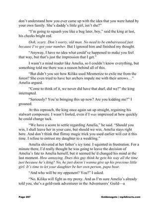 don’t understand how you ever came up with the idea that you were hated by
your own family. She’s daddy’s little girl, isn’t she?”
“I’m going to squash you like a bug later, boy,” said the king at last,
his cheeks bright red.
Ooh, scary. Don’t worry, old man. No need to be embarrassed just
because I’ve got your number. But I ignored him and finished my thought.
“Anyway, I have no idea what could’ve happened to make you feel
that way, but that’s just the impression that I get.”
I wasn’t a mind reader like Amelia, so I couldn’t know everything, but
something told me there was a reason behind all of this.
“But didn’t you see how Kilika used Mesmerize to exile me from the
forest? She even tried to have her archers impale me with their arrows…”
Amelia argued.
“Come to think of it, we never did have that duel, did we?” the king
interrupted.
“Seriously? You’re bringing this up now? Are you kidding me?” I
groaned.
At this reproach, the king once again sat up straight, regaining his
stalwart composure. I wasn’t fooled, even if I was impressed at how quickly
he could change tack.
“We have a score to settle regarding Amelia,” he said. “Should you
win, I shall leave her in your care, but should we win, Amelia stays right
here. And don’t think that flimsy magic trick you used earlier will cut it this
time. I refuse to entrust my daughter to a weakling.”
Amelia shivered at her father’s icy tone. I squinted in frustration. For a
minute there, I’d really thought he was going to leave the decision of
Amelia’s fate to Amelia herself, but it seemed he’d changed his mind at the
last moment. How annoying. Does this guy think he gets his way all the time
just because he’s king? No, he just doesn’t wanna give up his precious little
girl. It’s time to let your daughter be her own person, papa bear.
“And who will be my opponent? You?” I asked.
“No. Kilika will fight as my proxy. And as I’m sure Amelia’s already
told you, she’s a gold-rank adventurer in the Adventurers’ Guild—a
Page 207 Goldenagato | mp4directs.com
 