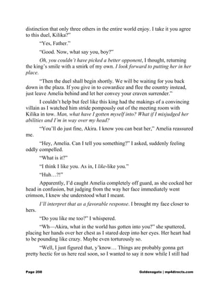distinction that only three others in the entire world enjoy. I take it you agree
to this duel, Kilika?”
“Yes, Father.”
“Good. Now, what say you, boy?”
Oh, you couldn’t have picked a better opponent, I thought, returning
the king’s smile with a smirk of my own. I look forward to putting her in her
place.
“Then the duel shall begin shortly. We will be waiting for you back
down in the plaza. If you give in to cowardice and flee the country instead,
just leave Amelia behind and let her convey your craven surrender.”
I couldn’t help but feel like this king had the makings of a convincing
villain as I watched him stride pompously out of the meeting room with
Kilika in tow. Man, what have I gotten myself into? What if I misjudged her
abilities and I’m in way over my head?
“You’ll do just fine, Akira. I know you can beat her,” Amelia reassured
me.
“Hey, Amelia. Can I tell you something?” I asked, suddenly feeling
oddly compelled.
“What is it?”
“I think I like you. As in, I like-like you.”
“Huh…?!”
Apparently, I’d caught Amelia completely off guard, as she cocked her
head in confusion, but judging from the way her face immediately went
crimson, I knew she understood what I meant.
I’ll interpret that as a favorable response. I brought my face closer to
hers.
“Do you like me too?” I whispered.
“Wh—Akira, what in the world has gotten into you?” she sputtered,
placing her hands over her chest as I stared deep into her eyes. Her heart had
to be pounding like crazy. Maybe even torturously so.
“Well, I just figured that, y’know… Things are probably gonna get
pretty hectic for us here real soon, so I wanted to say it now while I still had
Page 208 Goldenagato | mp4directs.com
 