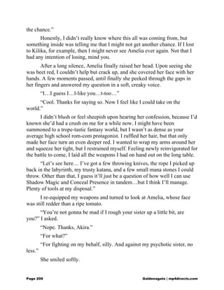 the chance.”
Honestly, I didn’t really know where this all was coming from, but
something inside was telling me that I might not get another chance. If I lost
to Kilika, for example, then I might never see Amelia ever again. Not that I
had any intention of losing, mind you.
After a long silence, Amelia finally raised her head. Upon seeing she
was beet red, I couldn’t help but crack up, and she covered her face with her
hands. A few moments passed, until finally she peeked through the gaps in
her fingers and answered my question in a soft, creaky voice.
“I…I guess I…l-like you…t-too…”
“Cool. Thanks for saying so. Now I feel like I could take on the
world.”
I didn’t blush or feel sheepish upon hearing her confession, because I’d
known she’d had a crush on me for a while now. I might have been
summoned to a trope-tastic fantasy world, but I wasn’t as dense as your
average high school rom-com protagonist. I ruffled her hair, but that only
made her face turn an even deeper red. I wanted to wrap my arms around her
and squeeze her tight, but I restrained myself. Feeling newly reinvigorated for
the battle to come, I laid all the weapons I had on hand out on the long table.
“Let’s see here… I’ve got a few throwing knives, the rope I picked up
back in the labyrinth, my trusty katana, and a few small mana stones I could
throw. Other than that, I guess it’ll just be a question of how well I can use
Shadow Magic and Conceal Presence in tandem…but I think I’ll manage.
Plenty of tools at my disposal.”
I re-equipped my weapons and turned to look at Amelia, whose face
was still redder than a ripe tomato.
“You’re not gonna be mad if I rough your sister up a little bit, are
you?” I asked.
“Nope. Thanks, Akira.”
“For what?”
“For fighting on my behalf, silly. And against my psychotic sister, no
less.”
She smiled softly.
Page 209 Goldenagato | mp4directs.com
 