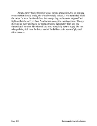 Amelia rarely broke from her usual earnest expression, but on the rare
occasion that she did smile, she was absolutely radiant. I was reminded of all
the times I’d seen the female lead in a manga beg the hero not to go off and
fight on their behalf, yet here Amelia was, doing the exact opposite. Though
she was far cuter and had a far more attractive personality than any one-
dimensional heroine. She shone like a star, especially next to a guy like me,
who probably fell near the lower end of the bell curve in terms of physical
attractiveness.
Page 210 Goldenagato | mp4directs.com
 
