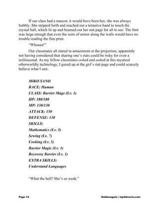 If our class had a mascot, it would have been her; she was always
bubbly. She stepped forth and reached out a tentative hand to touch the
crystal ball, which lit up and beamed out her stat page for all to see. The font
was large enough that even the suits of armor along the walls would have no
trouble reading the fine print.
“Whoaaa!”
Our classmates all stared in amazement at the projection, apparently
not having considered that sharing one’s stats could be risky for even a
millisecond. As my fellow classmates oohed and aahed at this mystical
otherworldly technology, I gazed up at the girl’s stat page and could scarcely
believe what I saw.
MIKO SANO
RACE: Human
CLASS: Barrier Mage (Lv. 1)
HP: 180/180
MP: 130/130
ATTACK: 150
DEFENSE: 130
SKILLS:
Mathematics (Lv. 5)
Sewing (Lv. 7)
Cooking (Lv. 5)
Barrier Magic (Lv. 1)
Recovery Barrier (Lv. 1)
EXTRA SKILLS:
Understand Languages
“What the hell? She’s so weak.”
Page 14 Goldenagato | mp4directs.com
 