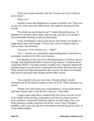 “Well, you’re quite welcome. Oh, but I do have one favor I’d like to
ask in return.”
“What is it?”
I leaned in close and whispered my request in Amelia’s ear. There was
no one else in the room, but I didn’t know who might be listening in from
outside.
“You think you can do that for me?” I asked after pulling away. “It
shouldn’t be too hard, I don’t think. And you can wear gloves if you don’t
feel comfortable touching it with your bare hands.”
“Yeah, I’ll definitely want to wear gloves, but I think I can handle it. I
might need a little while though. I’ll leave now and try to bring it back as
soon as I can,” she promised.
“Awesome. I’ll be counting you… Night?”
“On it,” said the cat, immediately understanding that I wanted him to
accompany Amelia on her little covert mission.
Leaving them to take care of my final preparations, I sat down and ran
through some hypothetical battle scenarios in my mind as I waited for them
to get back. While I was fairly certain I wouldn’t lose, I figured I should still
mentally prepare myself as best I could and let the chips fall where they may.
When Amelia and Night returned from their mission, the three of us headed
back down to the plaza where Kilika and her father waited.
“You certainly took your sweet time. Though perhaps I should
commend you for having the courage to show up at all,” Kilika said upon our
arrival.
“Thanks, but I don’t need your commendations. I’ll get all the praise I
need from Amelia after I wipe the floor with you,” I shot back.
A large square stage about a hundred fifty feet across was now set up
in the middle of the clearing, surrounded on all sides by a large crowd of
elven onlookers. I assumed it had been made by an earth mage. They were
really planning to make a spectacle out of this, weren’t they? Though it
probably wasn’t every day that the crown princess herself agreed to a duel, so
it was understandable.
Page 212 Goldenagato | mp4directs.com
 