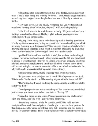 Kilika stood atop the platform with her arms folded, looking down at
us as if she’d been ready and waiting for hours. I told Amelia to go stand next
to the king, then stepped onto the platform and stood directly across from
Kilika.
“How very sweet. So you finally recognize that you’ve fallen head
over heels into my sister’s clutches, do you?” Kilika asked spitefully.
“Nah, I’ve known it for a while now, actually. We just confessed our
feelings to each other, though. But hey, glad to know you support our
relationship,” I said sarcastically.
“My, my. How lucky she is to be loved by such a dashing gentleman.
If only my father would stop being such a stick in the mud and let you whisk
her away from my sight forevermore!” She laughed condescendingly before
drawing the rapier sheathed at her waist. It was thin enough to be a fencing
saber, but its distinctive double-edged shape was unmistakable.
I grabbed Yato-no-Kami and held it aloft, but without unsheathing it.
Instead, I wrapped the black scarf I always wore over the hilt and handguard
to ensure it would remain firmly in its sheath, which was uniquely sturdy for
a katana and could surely parry a thin blade like hers without issue. There
still wasn’t a single crack on it, even after all the use it had seen down in the
labyrinth, and I was certain that wouldn’t change today.
Kilika squinted at me, trying to gauge what I was playing at.
“So you don’t want to injure me, is that it? Don’t patronize me, fool.
This is a duel to the death. I will be coming at you with the intent to kill.”
“That’s fine, but I won’t be doing the same. Amelia would be awfully
sad if you died.”
“Could you please not make a mockery of this crown-sanctioned duel
just because you don’t want to hurt my sister’s ‘feelings’?”
“Sorry, but those are my terms. I’m not gonna turn my blade on her
flesh and blood, and you won’t convince me otherwise.”
I braced my sheathed blade for combat, and Kilika held hers out
straight with an underhanded grip at chest height. It was the best posture for
thrusting, especially with a sword like hers, but I assumed she was doing it
mostly for dramatic effect. There was no guarantee she’d actually open with a
Page 213 Goldenagato | mp4directs.com
 