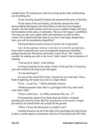 straight thrust. We locked eyes, each of us sizing up the other and blocking
out everything else.
At last, the king cleared his throat and announced the terms of the bout.
“In the name of the royal family, I do hereby sanction this duel
between Kilika Rosequartz and Akira Oda over the fate of my daughter
Amelia. The duel shall continue until one of you is unable to fight, falls from
the boundaries of the arena, or surrenders. The use of all magics is prohibited.
You may use only your regular skills and techniques in order to claim
victory. If it is determined that either of you have used magic despite these
rules, you will be immediately disqualified.”
The king looked around to ensure everyone was in agreement.
I see. So the audience of elves is also here to watch for any foul play.
From what I could tell, they were all completely enamored with Kilika,
perhaps because her Mesmerize spell hadn’t worn off yet. The “referees”
wouldn’t be making any calls in my favor. I didn’t mind. I had no intention of
cheating.
“You can do it, Akira!” cried Amelia.
As long as I had her in my corner, I knew I’d do just fine. I closed my
eyes and waited for the king to give the signal.
“Let the duel begin!”
As soon as the words left his lips, I opened my eyes and leapt. Like a
flash of lightning, the match was over in a single instant.
“N-no… It can’t be…” Kilika muttered in horror.
“Nothing personal, toots. But I’ve got bigger fish to fry, and I need
your sister’s help.”
“H-how could I lose…to a filthy commoner like you…?!”
I’d rammed the sheath of my blade deep into Kilika’s stomach,
knocking the wind out of her. She fell, unconscious, to her knees. I caught
her with my free hand before she actually hit the ground.
“Whew. I’d say that about does it, wouldn’t you?”
I looked around to see all of the other elves (including the king) frozen
in place, mouths agape in amazement, almost as if time had stood still. Only
Page 214 Goldenagato | mp4directs.com
 