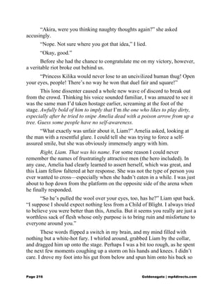 “Akira, were you thinking naughty thoughts again?” she asked
accusingly.
“Nope. Not sure where you got that idea,” I lied.
“Okay, good.”
Before she had the chance to congratulate me on my victory, however,
a veritable riot broke out behind us.
“Princess Kilika would never lose to an uncivilized human thug! Open
your eyes, people! There’s no way he won that duel fair and square!”
This lone dissenter caused a whole new wave of discord to break out
from the crowd. Thinking his voice sounded familiar, I was amazed to see it
was the same man I’d taken hostage earlier, screaming at the foot of the
stage. Awfully bold of him to imply that I’m the one who likes to play dirty,
especially after he tried to snipe Amelia dead with a poison arrow from up a
tree. Guess some people have no self-awareness.
“What exactly was unfair about it, Liam?” Amelia asked, looking at
the man with a resentful glare. I could tell she was trying to force a self-
assured smile, but she was obviously immensely angry with him.
Right, Liam. That was his name. For some reason I could never
remember the names of frustratingly attractive men (the hero included). In
any case, Amelia had clearly learned to assert herself, which was great, and
this Liam fellow faltered at her response. She was not the type of person you
ever wanted to cross—especially when she hadn’t eaten in a while. I was just
about to hop down from the platform on the opposite side of the arena when
he finally responded.
“So he’s pulled the wool over your eyes, too, has he?” Liam spat back.
“I suppose I should expect nothing less from a Child of Blight. I always tried
to believe you were better than this, Amelia. But it seems you really are just a
worthless sack of flesh whose only purpose is to bring ruin and misfortune to
everyone around you.”
These words flipped a switch in my brain, and my mind filled with
nothing but a white-hot fury. I whirled around, grabbed Liam by the collar,
and dragged him up onto the stage. Perhaps I was a bit too rough, as he spent
the next few moments coughing up a storm on his hands and knees. I didn’t
care. I drove my foot into his gut from below and spun him onto his back so
Page 216 Goldenagato | mp4directs.com
 