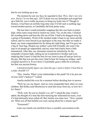 that he was looking up at me.
The moment he saw my face, he squealed in fear. Wow, that’s not very
nice. Surely I’m not that ugly. All I’d done was use Intimidate and rough him
up a little bit; was it really necessary to bring my looks into it? Though in
fairness, it had been an awfully long time since I’d felt such a seething rage
toward another person, so I probably did look pretty scary.
The last time I could remember snapping like this was back in junior
high, when some creep tried to molest my sister, Yui, on the train. I tracked
the scumbag down and beat the shit out of him. I had to be dragged away by
a group of bystanders. Word of the incident made it back to my mom and the
school, and we were forced to go apologize to the man, but after we made it
home, my mom congratulated me for doing the right thing, and Yui gave me
a big ol’ bear hug. Despite my mother’s poor bill of health, she wasn’t the
type to let people go unpunished, and my sister had clearly been a little
traumatized. After that, my classmates teased me relentlessly for the
remainder of junior high, calling me an overprotective brother and even
implying that I must’ve had the hots for my sister to pop off and go feral on
the guy. But that was just the cross I had to bear for losing my temper, and I
resigned myself to it. Even I knew I’d probably gone a little bit overboard,
but that was ancient history.
I should probably figure out what this guy’s deal is before I beat him to
a pulp, shouldn’t I?
“Hey, Amelia. What’s your relationship to this punk? Or is he just one
of your sister’s lackeys?” I asked.
Amelia mulled this over for a moment before deciding how to answer.
“Well, he was my fiancé. And we were inseparable back when we were
children. But Kilika used Mesmerize to steal him away from me, so now he’s
her fiancé.”
“Well, well. So you’re Amelia’s ex, eh?” I asked the man. I had to
admit, the thought of a man like him marrying her infuriated me more, even
if it had ultimately been called off. But Amelia was mine now. “Now, remind
me. What was all that bullshit you were saying about her a minute ago?”
“Eeeeeeeek!”
Liam was clearly too terrified to have a sensible conversation at the
Page 217 Goldenagato | mp4directs.com
 