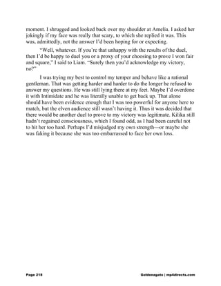 moment. I shrugged and looked back over my shoulder at Amelia. I asked her
jokingly if my face was really that scary, to which she replied it was. This
was, admittedly, not the answer I’d been hoping for or expecting.
“Well, whatever. If you’re that unhappy with the results of the duel,
then I’d be happy to duel you or a proxy of your choosing to prove I won fair
and square,” I said to Liam. “Surely then you’d acknowledge my victory,
no?”
I was trying my best to control my temper and behave like a rational
gentleman. That was getting harder and harder to do the longer he refused to
answer my questions. He was still lying there at my feet. Maybe I’d overdone
it with Intimidate and he was literally unable to get back up. That alone
should have been evidence enough that I was too powerful for anyone here to
match, but the elven audience still wasn’t having it. Thus it was decided that
there would be another duel to prove to my victory was legitimate. Kilika still
hadn’t regained consciousness, which I found odd, as I had been careful not
to hit her too hard. Perhaps I’d misjudged my own strength—or maybe she
was faking it because she was too embarrassed to face her own loss.
Page 218 Goldenagato | mp4directs.com
 