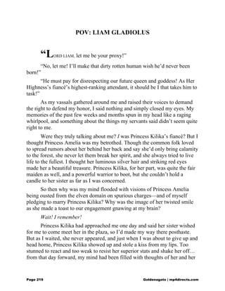 POV: LIAM GLADIOLUS
“LORD LIAM, let me be your proxy!”
“No, let me! I’ll make that dirty rotten human wish he’d never been
born!”
“He must pay for disrespecting our future queen and goddess! As Her
Highness’s fiancé’s highest-ranking attendant, it should be I that takes him to
task!”
As my vassals gathered around me and raised their voices to demand
the right to defend my honor, I said nothing and simply closed my eyes. My
memories of the past few weeks and months spun in my head like a raging
whirlpool, and something about the things my servants said didn’t seem quite
right to me.
Were they truly talking about me? I was Princess Kilika’s fiancé? But I
thought Princess Amelia was my betrothed. Though the common folk loved
to spread rumors about her behind her back and say she’d only bring calamity
to the forest, she never let them break her spirit, and she always tried to live
life to the fullest. I thought her luminous silver hair and striking red eyes
made her a beautiful treasure. Princess Kilika, for her part, was quite the fair
maiden as well, and a powerful warrior to boot, but she couldn’t hold a
candle to her sister as far as I was concerned.
So then why was my mind flooded with visions of Princess Amelia
being ousted from the elven domain on spurious charges—and of myself
pledging to marry Princess Kilika? Why was the image of her twisted smile
as she made a toast to our engagement gnawing at my brain?
Wait! I remember!
Princess Kilika had approached me one day and said her sister wished
for me to come meet her in the plaza, so I’d made my way there posthaste.
But as I waited, she never appeared, and just when I was about to give up and
head home, Princess Kilika showed up and stole a kiss from my lips. Too
stunned to react and too weak to resist her superior stats and shake her off…
from that day forward, my mind had been filled with thoughts of her and her
Page 219 Goldenagato | mp4directs.com
 