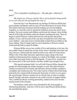 alone.
“Yes, I remember everything now… Oh, dear god—what have I
done?”
Oh, forgive me, Princess Amelia! This is all my fault for being unable
to see your sister for the psychopath she truly is!
From the day I was Mesmerized, my feelings for Princess Kilika had
grown deeper and deeper until my true self was drowned in an ocean of her.
The lifeless husk that remained could do nothing save for her bidding.
Together, we used this curse to spread her influence across the entire elven
domain. Not even women and children could resist her charms. Soon, Kilika
had all of the high elf nobility under her thumb, including the king. They all
began to ignore Princess Amelia and treat her with greater and greater
disdain. It was a full reversal of the way they’d treated the twins when they
were children—only they’d never intentionally treated Princess Kilika as the
lesser sibling. They’d simply paid too much attention to Princess Amelia,
which had left little to spare for Kilika.
Princess Kilika was no less worthy of love and attention, to be sure, but
she couldn’t hope to match the novelty of her sister’s beautiful silver hair and
fiery red eyes, which made her stand out from every other elf in the forest.
While a few of the older and more superstitious types clung to the tired
tradition of denouncing these features as a mark of the blight, most younger
elves didn’t put much stock in old folk legends. To most elves, Amelia was
the crown jewel of the royal family, and they couldn’t get enough of her.
This special treatment didn’t sit well with Princess Kilika, though the
people did acknowledge her unique strengths as well. But where Princess
Amelia was prized for her beauty and charisma, Princess Kilika excelled in
swordplay and combat prowess. Not a day went by without them both being
praised by the common folk for being the finest pair of sisters to ever grace
the royal lineage. Princess Amelia was no slouch when it came to combat
herself, though, and many claimed no one could rival her in magical ability.
This, combined with her winning personality, made her the clear favorite
among much of the citizenry.
Nevertheless, both sisters were cherished by the elven people as
shimmering diamonds. And now it fell to me to stop Princess Kilika before
she tarnished that gleam.
Page 220 Goldenagato | mp4directs.com
 
