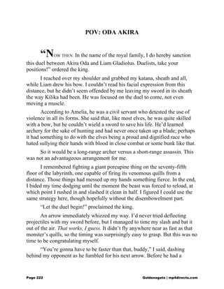POV: ODA AKIRA
“NOW THEN. In the name of the royal family, I do hereby sanction
this duel between Akira Oda and Liam Gladiolus. Duelists, take your
positions!” ordered the king.
I reached over my shoulder and grabbed my katana, sheath and all,
while Liam drew his bow. I couldn’t read his facial expression from this
distance, but he didn’t seem offended by me leaving my sword in its sheath
the way Kilika had been. He was focused on the duel to come, not even
moving a muscle.
According to Amelia, he was a civil servant who detested the use of
violence in all its forms. She said that, like most elves, he was quite skilled
with a bow, but he couldn’t wield a sword to save his life. He’d learned
archery for the sake of hunting and had never once taken up a blade; perhaps
it had something to do with the elves being a proud and dignified race who
hated sullying their hands with blood in close combat or some bunk like that.
So it would be a long-range archer versus a short-range assassin. This
was not an advantageous arrangement for me.
I remembered fighting a giant porcupine thing on the seventy-fifth
floor of the labyrinth, one capable of firing its venomous quills from a
distance. Those things had messed up my hands something fierce. In the end,
I bided my time dodging until the moment the beast was forced to reload, at
which point I rushed in and slashed it clean in half. I figured I could use the
same strategy here, though hopefully without the disembowelment part.
“Let the duel begin!” proclaimed the king.
An arrow immediately whizzed my way. I’d never tried deflecting
projectiles with my sword before, but I managed to time my slash and bat it
out of the air. That works, I guess. It didn’t fly anywhere near as fast as that
monster’s quills, so the timing was surprisingly easy to grasp. But this was no
time to be congratulating myself.
“You’re gonna have to be faster than that, buddy,” I said, dashing
behind my opponent as he fumbled for his next arrow. Before he had a
Page 222 Goldenagato | mp4directs.com
 