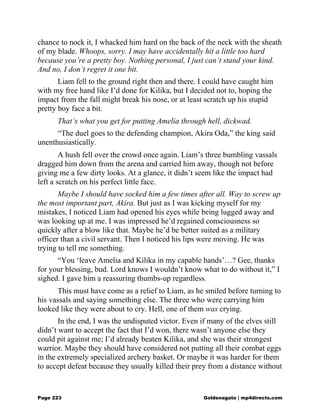 chance to nock it, I whacked him hard on the back of the neck with the sheath
of my blade. Whoops, sorry. I may have accidentally hit a little too hard
because you’re a pretty boy. Nothing personal, I just can’t stand your kind.
And no, I don’t regret it one bit.
Liam fell to the ground right then and there. I could have caught him
with my free hand like I’d done for Kilika, but I decided not to, hoping the
impact from the fall might break his nose, or at least scratch up his stupid
pretty boy face a bit.
That’s what you get for putting Amelia through hell, dickwad.
“The duel goes to the defending champion, Akira Oda,” the king said
unenthusiastically.
A hush fell over the crowd once again. Liam’s three bumbling vassals
dragged him down from the arena and carried him away, though not before
giving me a few dirty looks. At a glance, it didn’t seem like the impact had
left a scratch on his perfect little face.
Maybe I should have socked him a few times after all. Way to screw up
the most important part, Akira. But just as I was kicking myself for my
mistakes, I noticed Liam had opened his eyes while being lugged away and
was looking up at me. I was impressed he’d regained consciousness so
quickly after a blow like that. Maybe he’d be better suited as a military
officer than a civil servant. Then I noticed his lips were moving. He was
trying to tell me something.
“You ‘leave Amelia and Kilika in my capable hands’…? Gee, thanks
for your blessing, bud. Lord knows I wouldn’t know what to do without it,” I
sighed. I gave him a reassuring thumbs-up regardless.
This must have come as a relief to Liam, as he smiled before turning to
his vassals and saying something else. The three who were carrying him
looked like they were about to cry. Hell, one of them was crying.
In the end, I was the undisputed victor. Even if many of the elves still
didn’t want to accept the fact that I’d won, there wasn’t anyone else they
could pit against me; I’d already beaten Kilika, and she was their strongest
warrior. Maybe they should have considered not putting all their combat eggs
in the extremely specialized archery basket. Or maybe it was harder for them
to accept defeat because they usually killed their prey from a distance without
Page 223 Goldenagato | mp4directs.com
 