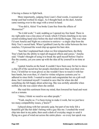 it having a chance to fight back.
More importantly, judging from Liam’s final words, it seemed our
trump card had worked its magic. As I thought back on the duel, Amelia
came running over to the stage with a towel in hand.
“You did it, Akira! You broke Liam free from the effects of
Mesmerize!”
“So it did work,” I said, nodding as I opened my free hand. There in
my right palm was a tiny piece of wood, which I’d been clutching in my non-
sword-wielding hand since before the duel with Kilika began. This was what
I’d sent Amelia and Night on a mission to retrieve—a single chip from the
Holy Tree’s sacred bark. When I grabbed Liam by the collar between the two
matches, I’d pressed the wood chip up against his bare skin.
“Just like I explained back when we first teleported here, the Holy
Tree’s bark has the ability to repel all magical effects and curses,” Amelia
said. “I hadn’t thought of using it to break the spell myself before I had to
flee the country, yet you came up with the idea all by yourself in no time at
all…”
I patted Amelia on the head. It couldn’t have been easy for her to shave
a chip off of the sacred tree her people cherished more than even their own
lives. I’d told her to wear gloves so she wouldn’t have to touch it with her
bare hands, but even then, it’s hard to violate religious customs you’ve
adhered to since birth. I wanted to nuzzle and congratulate her on a job well
done, but I restrained myself. I wanted to save that for when she did
something she felt happy about achieving. She was awfully adorable when
miffed, but she was cutest when she smiled.
She read this sentiment from my mind, then lowered her head and went
red as a tomato.
“Akira, I think we need to see other people.”
“Yeah, maybe so. I’ve been trying to make it work, but we just have
too many compatibility issues, y’know?”
I played along with her sarcastic quip, but part of me truly felt a
beautiful girl like her didn’t belong with a guy like me. I crushed the wood
chip into dust in my palm, then used a dash of everyday magic to send it
flying on a gust of wind out across the entire plaza—so every last speck was
Page 224 Goldenagato | mp4directs.com
 