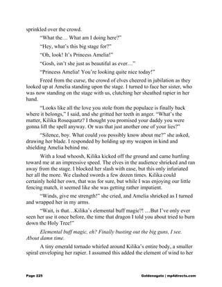 sprinkled over the crowd.
“What the… What am I doing here?”
“Hey, what’s this big stage for?”
“Oh, look! It’s Princess Amelia!”
“Gosh, isn’t she just as beautiful as ever…”
“Princess Amelia! You’re looking quite nice today!”
Freed from the curse, the crowd of elves cheered in jubilation as they
looked up at Amelia standing upon the stage. I turned to face her sister, who
was now standing on the stage with us, clutching her sheathed rapier in her
hand.
“Looks like all the love you stole from the populace is finally back
where it belongs,” I said, and she gritted her teeth in anger. “What’s the
matter, Kilika Rosequartz? I thought you promised your daddy you were
gonna lift the spell anyway. Or was that just another one of your lies?”
“Silence, boy. What could you possibly know about me?” she asked,
drawing her blade. I responded by holding up my weapon in kind and
shielding Amelia behind me.
With a loud whoosh, Kilika kicked off the ground and came hurtling
toward me at an impressive speed. The elves in the audience shrieked and ran
away from the stage. I blocked her slash with ease, but this only infuriated
her all the more. We clashed swords a few dozen times. Kilika could
certainly hold her own, that was for sure, but while I was enjoying our little
fencing match, it seemed like she was getting rather impatient.
“Winds, give me strength!” she cried, and Amelia shrieked as I turned
and wrapped her in my arms.
“Wait, is that…Kilika’s elemental buff magic?! …But I’ve only ever
seen her use it once before, the time that dragon I told you about tried to burn
down the Holy Tree!”
Elemental buff magic, eh? Finally busting out the big guns, I see.
About damn time.
A tiny emerald tornado whirled around Kilika’s entire body, a smaller
spiral enveloping her rapier. I assumed this added the element of wind to her
Page 225 Goldenagato | mp4directs.com
 