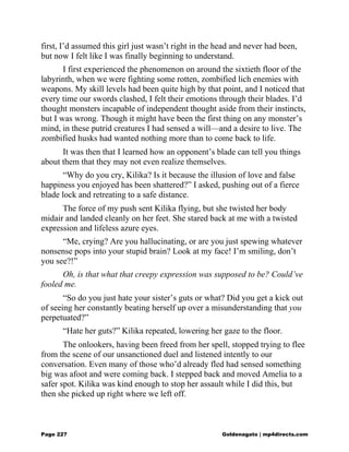 first, I’d assumed this girl just wasn’t right in the head and never had been,
but now I felt like I was finally beginning to understand.
I first experienced the phenomenon on around the sixtieth floor of the
labyrinth, when we were fighting some rotten, zombified lich enemies with
weapons. My skill levels had been quite high by that point, and I noticed that
every time our swords clashed, I felt their emotions through their blades. I’d
thought monsters incapable of independent thought aside from their instincts,
but I was wrong. Though it might have been the first thing on any monster’s
mind, in these putrid creatures I had sensed a will—and a desire to live. The
zombified husks had wanted nothing more than to come back to life.
It was then that I learned how an opponent’s blade can tell you things
about them that they may not even realize themselves.
“Why do you cry, Kilika? Is it because the illusion of love and false
happiness you enjoyed has been shattered?” I asked, pushing out of a fierce
blade lock and retreating to a safe distance.
The force of my push sent Kilika flying, but she twisted her body
midair and landed cleanly on her feet. She stared back at me with a twisted
expression and lifeless azure eyes.
“Me, crying? Are you hallucinating, or are you just spewing whatever
nonsense pops into your stupid brain? Look at my face! I’m smiling, don’t
you see?!”
Oh, is that what that creepy expression was supposed to be? Could’ve
fooled me.
“So do you just hate your sister’s guts or what? Did you get a kick out
of seeing her constantly beating herself up over a misunderstanding that you
perpetuated?”
“Hate her guts?” Kilika repeated, lowering her gaze to the floor.
The onlookers, having been freed from her spell, stopped trying to flee
from the scene of our unsanctioned duel and listened intently to our
conversation. Even many of those who’d already fled had sensed something
big was afoot and were coming back. I stepped back and moved Amelia to a
safer spot. Kilika was kind enough to stop her assault while I did this, but
then she picked up right where we left off.
Page 227 Goldenagato | mp4directs.com
 