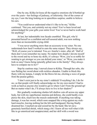 One by one, Kilika let loose all the negative emotions she’d bottled up
over the years—her feelings of jealousy, of inferiority. Out of the corner of
my eye, I saw the king looking on in speechless surprise, unable to believe
his ears.
“You could never understand what it’s like to be me,” Kilika
continued. “Not you, and certainly not my sister! You’ve been loved and
acknowledged for your gifts your entire lives! You’ve never had to work hard
for anything!”
At last, her indomitable iron facade crumbled. This girl, who’d
presented herself as a confident and self-assured adult, was now nothing
more than an inconsolable crying child.
“I was never anything more than an accessory to my sister. No one
understands how hard I worked to earn the same respect. They always say,
‘Well, of course you’re talented. You are Amelia’s sister, after all.’ Half of
them don’t even remember my name. No matter how deeply I devote myself
to the sword and try to hone my skills, it’s always ‘Wow, you’re so noble for
wanting to get stronger so you can defend your sister,’ or ‘Wow, you make it
look so easy! Guess being naturally gifted runs in the family!’ They always
have to compare me to her!”
Step by cautious step, I moved closer to Kilika. Through her sobs, she
was flailing her sword about with reckless abandon. Unable to block this
flurry with my katana, I simply let the blows hit me, eliciting a wave of gasps
from the peanut gallery.
“I don’t exist just to be my sister’s sidekick! Everything I do, I do for
me, so that people will finally acknowledge me for my own merits! I had to
work as hard as anyone else would to get to where I am! From the ground up!
But no matter what I do, I’ll always have to live in her shadow!”
Her gradually weakening slashes left shallow cuts all across my upper
body, but with my superhuman stamina and defense, she could hardly even
pierce the skin, much less the muscle underneath. If anything was taking
damage, it was her sword, which soon snapped like a twig against my rock-
hard muscles, leaving nothing but the hilt and handguard. Having finally
disarmed her, I reached out and seized her by the hand. She let out a
genuinely horrified shriek, which stung a bit. I knew all too well what it felt
like to go unnoticed and unappreciated, and her skill with a sword was
Page 229 Goldenagato | mp4directs.com
 