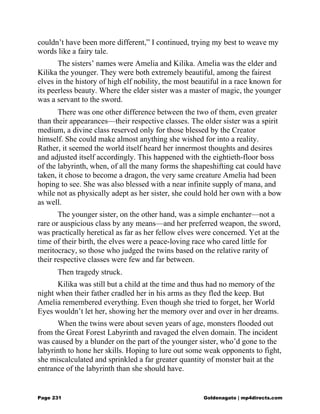 couldn’t have been more different,” I continued, trying my best to weave my
words like a fairy tale.
The sisters’ names were Amelia and Kilika. Amelia was the elder and
Kilika the younger. They were both extremely beautiful, among the fairest
elves in the history of high elf nobility, the most beautiful in a race known for
its peerless beauty. Where the elder sister was a master of magic, the younger
was a servant to the sword.
There was one other difference between the two of them, even greater
than their appearances—their respective classes. The older sister was a spirit
medium, a divine class reserved only for those blessed by the Creator
himself. She could make almost anything she wished for into a reality.
Rather, it seemed the world itself heard her innermost thoughts and desires
and adjusted itself accordingly. This happened with the eightieth-floor boss
of the labyrinth, when, of all the many forms the shapeshifting cat could have
taken, it chose to become a dragon, the very same creature Amelia had been
hoping to see. She was also blessed with a near infinite supply of mana, and
while not as physically adept as her sister, she could hold her own with a bow
as well.
The younger sister, on the other hand, was a simple enchanter—not a
rare or auspicious class by any means—and her preferred weapon, the sword,
was practically heretical as far as her fellow elves were concerned. Yet at the
time of their birth, the elves were a peace-loving race who cared little for
meritocracy, so those who judged the twins based on the relative rarity of
their respective classes were few and far between.
Then tragedy struck.
Kilika was still but a child at the time and thus had no memory of the
night when their father cradled her in his arms as they fled the keep. But
Amelia remembered everything. Even though she tried to forget, her World
Eyes wouldn’t let her, showing her the memory over and over in her dreams.
When the twins were about seven years of age, monsters flooded out
from the Great Forest Labyrinth and ravaged the elven domain. The incident
was caused by a blunder on the part of the younger sister, who’d gone to the
labyrinth to hone her skills. Hoping to lure out some weak opponents to fight,
she miscalculated and sprinkled a far greater quantity of monster bait at the
entrance of the labyrinth than she should have.
Page 231 Goldenagato | mp4directs.com
 