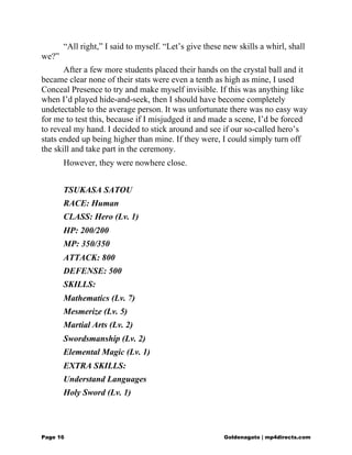 “All right,” I said to myself. “Let’s give these new skills a whirl, shall
we?”
After a few more students placed their hands on the crystal ball and it
became clear none of their stats were even a tenth as high as mine, I used
Conceal Presence to try and make myself invisible. If this was anything like
when I’d played hide-and-seek, then I should have become completely
undetectable to the average person. It was unfortunate there was no easy way
for me to test this, because if I misjudged it and made a scene, I’d be forced
to reveal my hand. I decided to stick around and see if our so-called hero’s
stats ended up being higher than mine. If they were, I could simply turn off
the skill and take part in the ceremony.
However, they were nowhere close.
TSUKASA SATOU
RACE: Human
CLASS: Hero (Lv. 1)
HP: 200/200
MP: 350/350
ATTACK: 800
DEFENSE: 500
SKILLS:
Mathematics (Lv. 7)
Mesmerize (Lv. 5)
Martial Arts (Lv. 2)
Swordsmanship (Lv. 2)
Elemental Magic (Lv. 1)
EXTRA SKILLS:
Understand Languages
Holy Sword (Lv. 1)
Page 16 Goldenagato | mp4directs.com
 