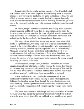 In contrast to the physically resistant monsters of the Great Labyrinth
of Kantinen, those in the elven labyrinth were extremely weak to physical
attacks, so a sword wielder like Kilika typically had nothing to fear. The use
of bait to lure out monsters was a practice that had been passed down by
elven hunters since time immemorial as well. The only mistake the girl made
was in the volume of bait she used—she sprinkled nearly ten times the usual
amount.
Of course, the girl harbored no ill intent. She simply made a careless
error in judgment and bit off more than she could chew. At the time, the
deepest anyone had ever gone into the elven labyrinth was the seventy-third
floor, but the bait she used drew out monsters from floors below even that,
and not just by the dozens, but by the hundreds and thousands.
The king ordered all civilians to evacuate, then formed a makeshift
militia to fight the beasts, but many elven lives were lost in the battles that
ensued. In the midst of the chaos, his oldest daughter, who was supposed to
be safely evacuated, used her legendary Spellcraft skill to create Gravity
Magic, an ancient art thought lost to time, and made short work of the
enemies despite their high magic resistance. Then, a few days later, she
crafted Resurrection Magic to revive those who’d died in the battle. This
brought the number of elven casualties down to zero, and the people revered
the young girl, forever in her debt.
This caused her younger sister, who didn’t remember the averted
tragedy, to develop an inferiority complex, because the people didn’t revere
her the same way. As the centuries went by and the passage of time took its
toll, the elves’ lives returned to normal, and the entire incident was all but
wiped from anyone’s recollection. Or so one might have believed.
A few hundred years later, another incident occurred. A lone
troubadour visited the elven domain, wishing to know what legends and
folktales the elves had passed down through the years, hoping to convert
them into song. This brought the monster incident back to the forefront of
everyone’s minds. The common folk remembered the younger sister was to
blame.
The elven population was and always had been the smallest of the four
races, so while they lacked the technology to monitor events from halfway
across the world in real time—like we had back in my world—news spread
Page 232 Goldenagato | mp4directs.com
 