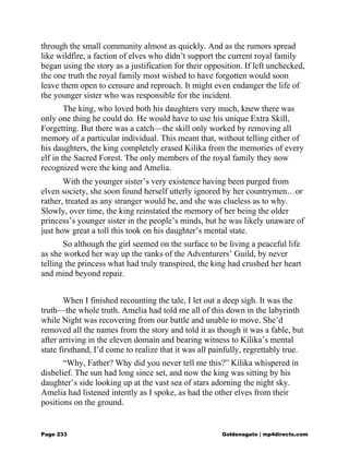 through the small community almost as quickly. And as the rumors spread
like wildfire, a faction of elves who didn’t support the current royal family
began using the story as a justification for their opposition. If left unchecked,
the one truth the royal family most wished to have forgotten would soon
leave them open to censure and reproach. It might even endanger the life of
the younger sister who was responsible for the incident.
The king, who loved both his daughters very much, knew there was
only one thing he could do. He would have to use his unique Extra Skill,
Forgetting. But there was a catch—the skill only worked by removing all
memory of a particular individual. This meant that, without telling either of
his daughters, the king completely erased Kilika from the memories of every
elf in the Sacred Forest. The only members of the royal family they now
recognized were the king and Amelia.
With the younger sister’s very existence having been purged from
elven society, she soon found herself utterly ignored by her countrymen…or
rather, treated as any stranger would be, and she was clueless as to why.
Slowly, over time, the king reinstated the memory of her being the older
princess’s younger sister in the people’s minds, but he was likely unaware of
just how great a toll this took on his daughter’s mental state.
So although the girl seemed on the surface to be living a peaceful life
as she worked her way up the ranks of the Adventurers’ Guild, by never
telling the princess what had truly transpired, the king had crushed her heart
and mind beyond repair.
When I finished recounting the tale, I let out a deep sigh. It was the
truth—the whole truth. Amelia had told me all of this down in the labyrinth
while Night was recovering from our battle and unable to move. She’d
removed all the names from the story and told it as though it was a fable, but
after arriving in the eleven domain and bearing witness to Kilika’s mental
state firsthand, I’d come to realize that it was all painfully, regrettably true.
“Why, Father? Why did you never tell me this?” Kilika whispered in
disbelief. The sun had long since set, and now the king was sitting by his
daughter’s side looking up at the vast sea of stars adorning the night sky.
Amelia had listened intently as I spoke, as had the other elves from their
positions on the ground.
Page 233 Goldenagato | mp4directs.com
 