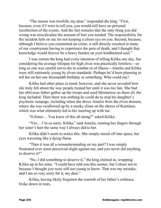 “The reason was twofold, my dear,” responded the king. “First,
because, even if I were to tell you, you would still have no personal
recollection of the events. And the fact remains that the only thing you did
wrong was miscalculate the amount of bait you needed. The responsibility for
the incident falls on me for not keeping a closer eye on you. Second, because,
although I believe you committed no crime, it still directly resulted in many
of our countrymen having to experience the pain of death, and I thought that
knowledge would forever be a heavy burden on your kindhearted soul.”
I was certain the king had every intention of telling Kilika one day, but
considering the average lifespan for high elves was practically limitless—so
long as one was careful not to die in combat or of illness—Amelia and Kilika
were still extremely young by elven standards. Perhaps he’d been planning to
tell her on her one thousandth birthday or something. Who could say?
Kilika had other plans in mind, however, and she never revealed how
she truly felt about the way people treated her until it was too late. She had
her oblivious father gather up the troops and used Mesmerize on them all, the
king included. Then there was nothing he could do to stop his daughter’s
psychotic rampage, including when she drove Amelia from the elven domain,
where she was swallowed up by a murky slime on the shores of Kantinen,
which was what ultimately led to her meeting up with me.
“S-Sister… You knew of this all along?” asked Kilika.
“Yes… I’m so sorry, Kilika,” said Amelia, running her fingers through
her sister’s hair the same way I always did to her.
Kilika didn’t seem to notice this. She simply stared off into space, her
eyes wavering like a dying flame.
“Then it was all a misunderstanding on my part? I was simply
frustrated over some perceived slight against me, and you never did anything
to deserve it?”
“No, I did something to deserve it,” the king chimed in, wrapping
Kilika up in his arms. “I could have told you this sooner, but I chose not to
because I thought you were still too young to know. That was my mistake,
and I am so very sorry for it, my dear.”
Kilika, having likely forgotten the warmth of her father’s embrace,
broke down in tears.
Page 234 Goldenagato | mp4directs.com
 