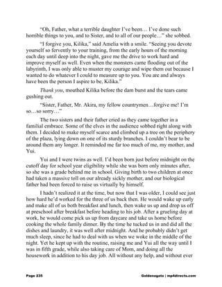 “Oh, Father, what a terrible daughter I’ve been… I’ve done such
horrible things to you, and to Sister, and to all of our people…” she sobbed.
“I forgive you, Kilika,” said Amelia with a smile. “Seeing you devote
yourself so fervently to your training, from the early hours of the morning
each day until deep into the night, gave me the drive to work hard and
improve myself as well. Even when the monsters came flooding out of the
labyrinth, I was only able to muster my courage and wipe them out because I
wanted to do whatever I could to measure up to you. You are and always
have been the person I aspire to be, Kilika.”
Thank you, mouthed Kilika before the dam burst and the tears came
gushing out.
“Sister, Father, Mr. Akira, my fellow countrymen…forgive me! I’m
so…so sorry…”
The two sisters and their father cried as they came together in a
familial embrace. Some of the elves in the audience sobbed right along with
them. I decided to make myself scarce and climbed up a tree on the periphery
of the plaza, lying down on one of its sturdy branches. I couldn’t bear to be
around them any longer. It reminded me far too much of me, my mother, and
Yui.
Yui and I were twins as well. I’d been born just before midnight on the
cutoff day for school year eligibility while she was born only minutes after,
so she was a grade behind me in school. Giving birth to two children at once
had taken a massive toll on our already sickly mother, and our biological
father had been forced to raise us virtually by himself.
I hadn’t realized it at the time, but now that I was older, I could see just
how hard he’d worked for the three of us back then. He would wake up early
and make all of us both breakfast and lunch, then wake us up and drop us off
at preschool after breakfast before heading to his job. After a grueling day at
work, he would come pick us up from daycare and take us home before
cooking the whole family dinner. By the time he tucked us in and did all the
dishes and laundry, it was well after midnight. And he probably didn’t get
much sleep, since he had to deal with us when we woke in the middle of the
night. Yet he kept up with the routine, raising me and Yui all the way until I
was in fifth grade, while also taking care of Mom, and doing all the
housework in addition to his day job. All without any help, and without ever
Page 235 Goldenagato | mp4directs.com
 