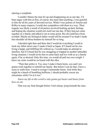 uttering a complaint.
I couldn’t blame the man for up and disappearing on us one day. I’d
been angry with him at first, of course, but more than anything, I was grateful
to him for all his years of devoted service. While I was jealous of Amelia and
Kilika in many respects, I could also sympathize with them in a way. Their
tragedy was likely a result of all parties involved bottling up their feelings
and hoping the situation would sort itself out one day. If they had just come
together as a family and talked it out at some point, this all could have been
avoided. Maybe my biological father would still be around if we hadn’t made
him shoulder all those burdens by himself for so long.
I decided right then and there that I would do everything I could to
track my father down once I made it back to Japan. If I found out he was
living a happy and fulfilling life without us, I would make no attempt to
interfere, but if I found that he was struggling or trapped in another unhealthy
living situation, I would invite him to come back and live with us as a family
again, if he so desired. Only this time, we would all pull our own weight. I
knew my sister would be on board with this idea.
“Then that settles it. Yui, once I make it back home, you and I are
gonna work together to rebuild our family. But before I can do that, I have a
score to settle here. I need to avenge Commander Saran. And while they
might be a bunch of bumbling buffoons, I should probably rescue my
classmates while I’m at it too.”
Guess my life in this world is only gonna get busier and busier from
here on out.
That was my final thought before I feel asleep, lying beneath the stars.
Page 236 Goldenagato | mp4directs.com
 