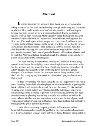 Afterword
IF YOU’RE READING THIS MESSAGE, then thank you so very much for
taking a chance on this book and following through to the very end. My name
is Matsuri Akai, and I am the author of this story (which I still can’t quite
believe has been picked up for a proper publication). I hope my faithful
readers who’ve been following Akira’s journey since its inception as a web
novel will enjoy this book just as much as those who are reading it for the
first time. I’ve made quite a few changes and corrections for this new print
version. Some of these changes to the in-universe lore—as well as to various
explanations and backstories—may come as a surprise to some fans, but I
feel they make the story less convoluted and more approachable than its
previous incarnation. So to any of you rebellious troublemakers who decided
to read this Afterword before the actual novel, I’m pleased to say you have
plenty to look forward to in that regard.
I’ve been reading the afterwords to many of the novels I have lying
around in the hopes they might give me some inspiration as to what to write
for this section, and I’m amazed at how effortlessly hilarious the authors of
all my favorite books can be when scribbling down their most candid
thoughts. It’s made me realize I’m nowhere near as funny as them, and I
don’t see that changing anytime soon, so please don’t get your hopes up in
that regard.
In fact, I’ve already run out of things to say, so I suppose I’ll just move
on to thanking the individuals who played an instrumental role in getting this
book published and out into the world. First and foremost, I’d like to thank
Y-sama, who picked out my story from amidst the bottomless sea of web
novels and gave me a chance to publish it professionally, and who has been
so considerate in planning around my schedule as a student, as well as S-
sama, who so kindly came out to meet me and sort out the initial paperwork.
They, along with everyone else at Overlap, have been nothing but supportive
throughout the entire publishing process.
I must also express my deepest gratitude to Tozai-sama, whose
beautiful illustrations have really helped bring this book and its characters to
life. Your willingness to adapt to my extremely fussy demands has resulted in
Page 237 Goldenagato | mp4directs.com
 