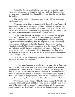 Some of his skills were admittedly quite high, and Elemental Magic
was always a nice perk, but his general stats were far lower than mine. And
yet, somehow, I doubted all the girls would cheer and shout for me like they
did for him.
What’s going on here? Why are my stats so OP? Did the summoning
glitch out or what?
“Now those are the kinds of stats and skills that befit a hero,” chuckled
the old man. “The average human born into this world can hardly reach 100
points in attack power. Even our hardiest warriors never break 500. Yet here
you are with nearly twice that from the very beginning! I think it’s safe to say
we’ll beat the Demon Lord quite handily with you on our side.”
The old man flashed a suspicious grin, and a chill ran down my spine.
It was hard to say for sure, since we’d only just met the guy, but in that
moment, I sensed something was really not right here. Come to think of it,
I’d gotten the same funny feeling from the king earlier, as well as from the
young woman who I suspected was his daughter—the princess—and her
wizardy knights who’d presumably summoned us to this world. All of them
had welcomed us with the same artificial smiles. I began to feel like we were
being watched, so I looked up at the ceiling. Sure enough, a reflective black
orb was looking down at us. Was it some sort of magical surveillance device?
I couldn’t say for sure.
I scowled. I’ve got a bad feeling about this. Something tells me we’re
not gonna like where this story ends.
I found an empty bedroom down a hallway and proceeded to flop down
onto the cushy mattress and stare up at the ceiling. It was a lovely, spacious
room that would likely have cost well over ten thousand yen per night if it
were in a hotel. The bathroom was impressive as well. If these rooms were
intended for a single occupant, then the castle was quite luxurious indeed. It
didn’t seem like it was being used at the moment, but I assumed it was still
being cleaned on a regular basis, as none of the white furniture was dusty.
“Damn it. And here I thought I’d be playing on easy mode. Usually the
assassin’s job is just to go off on little scouting missions while the hero does
most of the actual work, but nooo…” I grumbled to myself. Of course, this
was all assuming my little hunch was correct, and that was seeming more
Page 17 Goldenagato | mp4directs.com
 