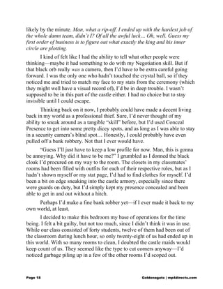 likely by the minute. Man, what a rip-off. I ended up with the hardest job of
the whole damn team, didn’t I? Of all the awful luck… Oh, well. Guess my
first order of business is to figure out what exactly the king and his inner
circle are plotting.
I kind of felt like I had the ability to tell what other people were
thinking—maybe it had something to do with my Negotiation skill. But if
that black orb really was a camera, then I’d have to be extra careful going
forward. I was the only one who hadn’t touched the crystal ball, so if they
noticed me and tried to match my face to my stats from the ceremony (which
they might well have a visual record of), I’d be in deep trouble. I wasn’t
supposed to be in this part of the castle either. I had no choice but to stay
invisible until I could escape.
Thinking back on it now, I probably could have made a decent living
back in my world as a professional thief. Sure, I’d never thought of my
ability to sneak around as a tangible “skill” before, but I’d used Conceal
Presence to get into some pretty dicey spots, and as long as I was able to stay
in a security camera’s blind spot… Honestly, I could probably have even
pulled off a bank robbery. Not that I ever would have.
“Guess I’ll just have to keep a low profile for now. Man, this is gonna
be annoying. Why did it have to be me?” I grumbled as I donned the black
cloak I’d procured on my way to the room. The closets in my classmates’
rooms had been filled with outfits for each of their respective roles, but as I
hadn’t shown myself or my stat page, I’d had to find clothes for myself. I’d
been a bit on edge sneaking into the castle armory, especially since there
were guards on duty, but I’d simply kept my presence concealed and been
able to get in and out without a hitch.
Perhaps I’d make a fine bank robber yet—if I ever made it back to my
own world, at least.
I decided to make this bedroom my base of operations for the time
being. I felt a bit guilty, but not too much, since I didn’t think it was in use.
While our class consisted of forty students, twelve of them had been out of
the classroom during lunch hour, so only twenty-eight of us had ended up in
this world. With so many rooms to clean, I doubted the castle maids would
keep count of us. They seemed like the type to cut corners anyway—I’d
noticed garbage piling up in a few of the other rooms I’d scoped out.
Page 18 Goldenagato | mp4directs.com
 