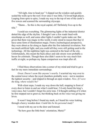 “All right, time to head out.” I slipped out the window and quickly
scaled the walls up to the roof. Ever since I was little, I’d loved high places.
Leaping from spire to spire, I made my way to the top of one of the castle’s
five towers and scanned the surrounding cityscape.
“Damn… So this is the royal capital, eh? Definitely lives up to the
title.”
I could see everything. The glimmering lights of the industrial district
dotted the edge of the skyline. I thought I saw a few roads lined with
streetlamps as well, and some other lights I couldn’t quite make out. But
given that there was magic in this world, it only stood to reason that they’d
have some form of illumination magic. From a technological perspective,
they were about as far along as Japan after the first industrial revolution. Not
too much artificial light, and you could tell they were still getting used to the
technology. All the nighttime light was centered in the heart of the city.
Unfortunately, this meant the back alleys and side streets were probably a
haven for criminals. Though there also didn’t seem to be very much foot
traffic at night, so perhaps my Japan comparison was inapt after all.
I filed these observations into a corner of my mind and tried to get a
feel for my more immediate surroundings.
Great. Doesn’t seem like anyone’s nearby. I scurried my way over to
the central tower where the royal chambers probably were—not to mention
the tightest security—and slipped in through an open window. Now, if I were
the king, where would I be?
With silent steps, I made my way down the hall, stopping in front of
every door to listen in and see what I could hear. I’d only heard the king’s
voice once, but I couldn’t forget his eerie tone. I’d thought nothing of it when
he first stepped out to greet us, but thinking back on his voice was giving me
hives.
It wasn’t long before I found my mark, as I heard his voice leaking
through a heavy wooden door. Could this be his personal study?
I stood with my ear to the door and listened.
“So how goes the little brats’ orientation, Maria?”
Page 19 Goldenagato | mp4directs.com
 