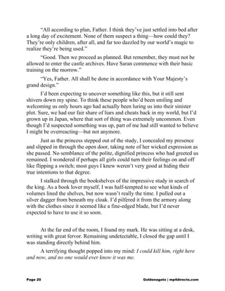 “All according to plan, Father. I think they’ve just settled into bed after
a long day of excitement. None of them suspect a thing—how could they?
They’re only children, after all, and far too dazzled by our world’s magic to
realize they’re being used.”
“Good. Then we proceed as planned. But remember, they must not be
allowed to enter the castle archives. Have Saran commence with their basic
training on the morrow.”
“Yes, Father. All shall be done in accordance with Your Majesty’s
grand design.”
I’d been expecting to uncover something like this, but it still sent
shivers down my spine. To think these people who’d been smiling and
welcoming us only hours ago had actually been luring us into their sinister
plot. Sure, we had our fair share of liars and cheats back in my world, but I’d
grown up in Japan, where that sort of thing was extremely uncommon. Even
though I’d suspected something was up, part of me had still wanted to believe
I might be overreacting—but not anymore.
Just as the princess stepped out of the study, I concealed my presence
and slipped in through the open door, taking note of her wicked expression as
she passed. No semblance of the polite, dignified princess who had greeted us
remained. I wondered if perhaps all girls could turn their feelings on and off
like flipping a switch; most guys I knew weren’t very good at hiding their
true intentions to that degree.
I stalked through the bookshelves of the impressive study in search of
the king. As a book lover myself, I was half-tempted to see what kinds of
volumes lined the shelves, but now wasn’t really the time. I pulled out a
silver dagger from beneath my cloak. I’d pilfered it from the armory along
with the clothes since it seemed like a fine-edged blade, but I’d never
expected to have to use it so soon.
At the far end of the room, I found my mark. He was sitting at a desk,
writing with great fervor. Remaining undetectable, I closed the gap until I
was standing directly behind him.
A terrifying thought popped into my mind: I could kill him, right here
and now, and no one would ever know it was me.
Page 20 Goldenagato | mp4directs.com
 