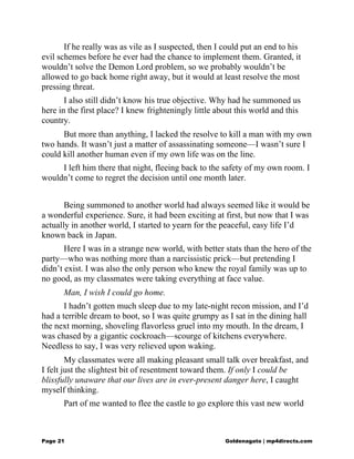 If he really was as vile as I suspected, then I could put an end to his
evil schemes before he ever had the chance to implement them. Granted, it
wouldn’t solve the Demon Lord problem, so we probably wouldn’t be
allowed to go back home right away, but it would at least resolve the most
pressing threat.
I also still didn’t know his true objective. Why had he summoned us
here in the first place? I knew frighteningly little about this world and this
country.
But more than anything, I lacked the resolve to kill a man with my own
two hands. It wasn’t just a matter of assassinating someone—I wasn’t sure I
could kill another human even if my own life was on the line.
I left him there that night, fleeing back to the safety of my own room. I
wouldn’t come to regret the decision until one month later.
Being summoned to another world had always seemed like it would be
a wonderful experience. Sure, it had been exciting at first, but now that I was
actually in another world, I started to yearn for the peaceful, easy life I’d
known back in Japan.
Here I was in a strange new world, with better stats than the hero of the
party—who was nothing more than a narcissistic prick—but pretending I
didn’t exist. I was also the only person who knew the royal family was up to
no good, as my classmates were taking everything at face value.
Man, I wish I could go home.
I hadn’t gotten much sleep due to my late-night recon mission, and I’d
had a terrible dream to boot, so I was quite grumpy as I sat in the dining hall
the next morning, shoveling flavorless gruel into my mouth. In the dream, I
was chased by a gigantic cockroach—scourge of kitchens everywhere.
Needless to say, I was very relieved upon waking.
My classmates were all making pleasant small talk over breakfast, and
I felt just the slightest bit of resentment toward them. If only I could be
blissfully unaware that our lives are in ever-present danger here, I caught
myself thinking.
Part of me wanted to flee the castle to go explore this vast new world
Page 21 Goldenagato | mp4directs.com
 