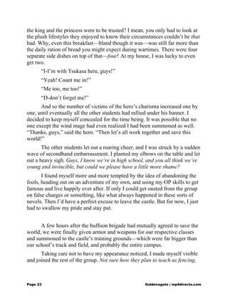 the king and the princess were to be trusted? I mean, you only had to look at
the plush lifestyles they enjoyed to know their circumstances couldn’t be that
bad. Why, even this breakfast—bland though it was—was still far more than
the daily ration of bread you might expect during wartimes. There were four
separate side dishes on top of that—four! At my house, I was lucky to even
get two.
“I-I’m with Tsukasa here, guys!”
“Yeah! Count me in!”
“Me too, me too!”
“D-don’t forget me!”
And so the number of victims of the hero’s charisma increased one by
one, until eventually all the other students had rallied under his banner. I
decided to keep myself concealed for the time being. It was possible that no
one except the wind mage had even realized I had been summoned as well.
“Thanks, guys,” said the hero. “Then let’s all work together and save this
world!”
The other students let out a roaring cheer, and I was struck by a sudden
wave of secondhand embarrassment. I planted my elbows on the table and let
out a heavy sigh. Guys, I know we’re in high school, and you all think we’re
young and invincible, but could we please have a little more shame?
I found myself more and more tempted by the idea of abandoning the
fools, heading out on an adventure of my own, and using my OP skills to get
famous and live happily ever after. If only I could get ousted from the group
on false charges or something, like what always happened in these sorts of
novels. Then I’d have a perfect excuse to leave the castle. But for now, I just
had to swallow my pride and stay put.
A few hours after the buffoon brigade had mutually agreed to save the
world, we were finally given armor and weapons for our respective classes
and summoned to the castle’s training grounds—which were far bigger than
our school’s track and field, and probably the entire campus.
Taking care not to have my appearance noticed, I made myself visible
and joined the rest of the group. Not sure how they plan to teach us fencing,
Page 23 Goldenagato | mp4directs.com
 