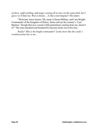 archery, staff-wielding, and magic casting all at once on the same field, but I
guess we’ll find out. Wait a minute… Is that a morningstar? Hot damn.
“Welcome, brave heroes. My name is Saran Mithray, and I am Knight
Commander of the Kingdom of Retice. Some call me the country’s ‘Last
Bastion,’ though that does sound a little pretentious coming from me, doesn’t
it?” The man chuckled and brushed his luscious locks out of his face.
Really? This is the knight commander? Looks more like the castle’s
resident pretty-boy to me.
Page 24 Goldenagato | mp4directs.com
 