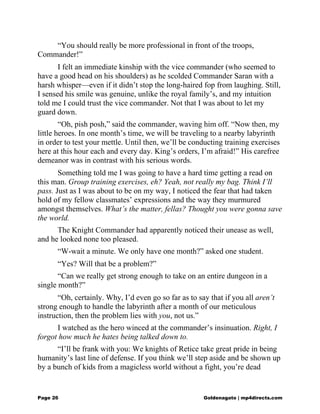 “You should really be more professional in front of the troops,
Commander!”
I felt an immediate kinship with the vice commander (who seemed to
have a good head on his shoulders) as he scolded Commander Saran with a
harsh whisper—even if it didn’t stop the long-haired fop from laughing. Still,
I sensed his smile was genuine, unlike the royal family’s, and my intuition
told me I could trust the vice commander. Not that I was about to let my
guard down.
“Oh, pish posh,” said the commander, waving him off. “Now then, my
little heroes. In one month’s time, we will be traveling to a nearby labyrinth
in order to test your mettle. Until then, we’ll be conducting training exercises
here at this hour each and every day. King’s orders, I’m afraid!” His carefree
demeanor was in contrast with his serious words.
Something told me I was going to have a hard time getting a read on
this man. Group training exercises, eh? Yeah, not really my bag. Think I’ll
pass. Just as I was about to be on my way, I noticed the fear that had taken
hold of my fellow classmates’ expressions and the way they murmured
amongst themselves. What’s the matter, fellas? Thought you were gonna save
the world.
The Knight Commander had apparently noticed their unease as well,
and he looked none too pleased.
“W-wait a minute. We only have one month?” asked one student.
“Yes? Will that be a problem?”
“Can we really get strong enough to take on an entire dungeon in a
single month?”
“Oh, certainly. Why, I’d even go so far as to say that if you all aren’t
strong enough to handle the labyrinth after a month of our meticulous
instruction, then the problem lies with you, not us.”
I watched as the hero winced at the commander’s insinuation. Right, I
forgot how much he hates being talked down to.
“I’ll be frank with you: We knights of Retice take great pride in being
humanity’s last line of defense. If you think we’ll step aside and be shown up
by a bunch of kids from a magicless world without a fight, you’re dead
Page 26 Goldenagato | mp4directs.com
 