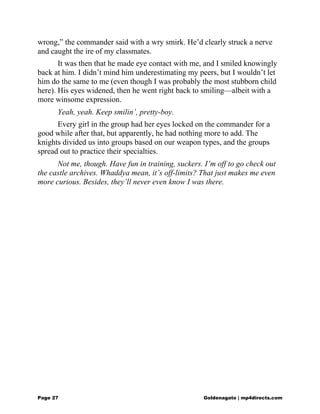 wrong,” the commander said with a wry smirk. He’d clearly struck a nerve
and caught the ire of my classmates.
It was then that he made eye contact with me, and I smiled knowingly
back at him. I didn’t mind him underestimating my peers, but I wouldn’t let
him do the same to me (even though I was probably the most stubborn child
here). His eyes widened, then he went right back to smiling—albeit with a
more winsome expression.
Yeah, yeah. Keep smilin’, pretty-boy.
Every girl in the group had her eyes locked on the commander for a
good while after that, but apparently, he had nothing more to add. The
knights divided us into groups based on our weapon types, and the groups
spread out to practice their specialties.
Not me, though. Have fun in training, suckers. I’m off to go check out
the castle archives. Whaddya mean, it’s off-limits? That just makes me even
more curious. Besides, they’ll never even know I was there.
Page 27 Goldenagato | mp4directs.com
 