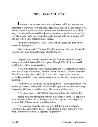 POV: SARAN MITHRAY
IWATCHED AS THE BOY in the black garb concealed his presence and
attempted to slip away from the pack. Apparently none of his colleagues were
able to sense his presence—none of them even batted an eye as he walked
away. Even I hardly noticed him; I only caught him out of the corner of one
eye. We’d only made eye contact for a split second, yet I had a feeling he’d
turn out to be a very interesting case indeed.
“You take it from here, Gilles. Start them out doing one-fifth of our
usual training regimen.”
“Wh—Commander?!” wailed Vice Commander Gilles as I foisted all
responsibility onto him and headed off after the boy.
I hoped Gilles wouldn’t tear his hair out from the stress of trying to
wrangle the little kiddos while I was gone. Though if he did, I supposed I
could just give him a nice vacation.
Now, if my intuition was correct, and the boy’s Conceal Presence skill
level was as high as it seemed, then his Detect Presence skill level would be
fairly low in comparison. After all, if you could conceal your presence
perfectly, you didn’t really need to worry about accidentally bumping into
anything.
“And where do you think you’re going, boy?” I snuck around him from
behind and stopped him dead in his tracks. His eyes wavered, intensely wary.
Interesting. He’s not a mindless sheep like the rest of them, then.
“I’m impressed… I didn’t think anyone could see me,” said the boy.
Seeing his genuine surprise came as a bit of relief to me. He appeared
to be the most mature one of the bunch, so if he’d ignored me and gone on
his way, I don’t know what I would have done.
“I’m guessing I was the only one who did. Let’s just say there’s
something special about my eyes,” I said, tapping a finger below my right
pupil, the eye with which I’d captured his presence.
Page 28 Goldenagato | mp4directs.com
 