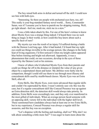 The boy raised both arms in defeat and turned off the skill. I could now
see him with both eyes.
“Interesting. So there are people with enchanted eyes here, too, eh?
This really is your bog-standard fantasy novel world… Sorry, Commander
Saran, was it? I assume you’re here to punish me for skipping training. Well,
go right ahead—boil me, mash me, stick me in a stew.”
I was a little taken aback by this. For one of the hero’s retinue to know
about Mystic Eyes was a strange thing indeed. I’d heard there was no such
thing as magic in their world, so how could this boy know about such a
specific facet of ours?
My mystic eye was the result of an injury I’d suffered during a battle
with the Demon Lord long ago. After it had healed, I’d found that my right
eye could see things invisible to the average person, like changes in the body
heat of living organisms; I’d first noticed it when my knight cadets appeared
blue before training and bright red afterward. Apparently, it was a
phenomenon that could, on rare occasions, develop in the eyes of those
injured by the Demon Lord or his minions.
I knew of others who’d inherited Mystic Eyes from their parents and
could see things far off in the distance or interpret the value of any given
object by a supernatural sheen and luster. My abilities were fairly rote by
comparison, though I could still use them to see through most illusory and
concealment skills used by stealth-based classes. Mystic Eyes was an Extra
Skill, after all.
Extra Skills, like Mystic Eyes, were more advanced than regular skills
and couldn’t be superseded by them. I wasn’t entirely sure why this was the
case, but if a regular concealment skill like Conceal Presence was up against
an Extra detection skill, the detection skill would always take priority. In
addition, Extra Skills were exceedingly rare, and they only ever manifested in
the most gifted of individuals. When an average person faced someone with
an opposing skill, victory fell to the individual with the higher skill level.
These summoned hero candidates always had at least one or two Extra Skills,
but in my experience, Conceal Presence was always a regular skill for
assassins, and this boy was no exception.
“Let’s dispense with the boiling and mashing, shall we? Why don’t we
talk about something a little more fun?” I was eager to learn more about the
Page 29 Goldenagato | mp4directs.com
 