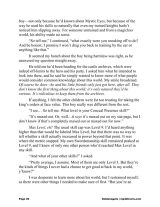 boy—not only because he’d known about Mystic Eyes, but because of the
way he used his skills so naturally that even my trained knights hadn’t
noticed him slipping away. For someone untrained and from a magicless
world, his ability made no sense.
“So tell me,” I continued, “what exactly were you sneaking off to do?
And be honest; I promise I won’t drag you back to training by the ear or
anything like that.”
It seemed my hunch about the boy being harmless was right, as he
answered my question straight away.
He told me he’d been heading for the castle archives, which were
indeed off-limits to the hero and his party. I asked him what he intended to
look into there, and he said he simply wanted to know more of what people
would consider common knowledge about this world. My smile broadened.
Of course he does—he and his little friends only just got here, after all. They
don’t know the first thing about this world; it’s only natural they’d be
curious. It’s ridiculous to keep them from the archives.
If anything, I felt the other children were far too trusting for taking the
king’s orders at face value. This boy really was different from the rest.
“I see… So tell me. What level is your Conceal Presence skill?”
“It’s maxed out. Or, well…it says it’s maxed out on my stat page, but I
don’t know if that’s completely maxed out or maxed out for now.”
Max Level, eh? The usual skill cap was Level 9. I’d heard anything
higher than that would be labeled Max Level, but that there was no way to
tell whether a skill actually increased in power beyond that point. It was
where the metric stopped. My own Swordsmanship skill remained peaked at
Level 9, and I knew of only one other person who’d reached Max Level in
any skill.
“And what of your other skills?” I asked.
“Pretty average, I assume. Most of them are only Level 1. But they’re
the kinds of things I never had a chance to get good at back in my world,
y’know?”
I was desperate to learn more about his world, but I restrained myself,
as there were other things I needed to make sure of first. “But you’re an
Page 30 Goldenagato | mp4directs.com
 