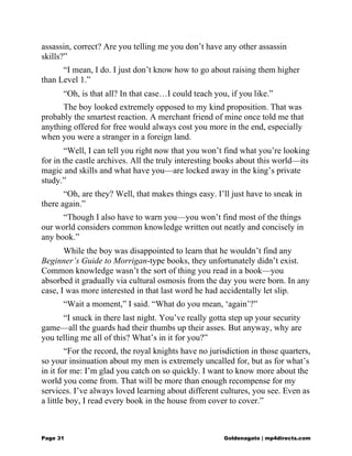 assassin, correct? Are you telling me you don’t have any other assassin
skills?”
“I mean, I do. I just don’t know how to go about raising them higher
than Level 1.”
“Oh, is that all? In that case…I could teach you, if you like.”
The boy looked extremely opposed to my kind proposition. That was
probably the smartest reaction. A merchant friend of mine once told me that
anything offered for free would always cost you more in the end, especially
when you were a stranger in a foreign land.
“Well, I can tell you right now that you won’t find what you’re looking
for in the castle archives. All the truly interesting books about this world—its
magic and skills and what have you—are locked away in the king’s private
study.”
“Oh, are they? Well, that makes things easy. I’ll just have to sneak in
there again.”
“Though I also have to warn you—you won’t find most of the things
our world considers common knowledge written out neatly and concisely in
any book.”
While the boy was disappointed to learn that he wouldn’t find any
Beginner’s Guide to Morrigan-type books, they unfortunately didn’t exist.
Common knowledge wasn’t the sort of thing you read in a book—you
absorbed it gradually via cultural osmosis from the day you were born. In any
case, I was more interested in that last word he had accidentally let slip.
“Wait a moment,” I said. “What do you mean, ‘again’?”
“I snuck in there last night. You’ve really gotta step up your security
game—all the guards had their thumbs up their asses. But anyway, why are
you telling me all of this? What’s in it for you?”
“For the record, the royal knights have no jurisdiction in those quarters,
so your insinuation about my men is extremely uncalled for, but as for what’s
in it for me: I’m glad you catch on so quickly. I want to know more about the
world you come from. That will be more than enough recompense for my
services. I’ve always loved learning about different cultures, you see. Even as
a little boy, I read every book in the house from cover to cover.”
Page 31 Goldenagato | mp4directs.com
 