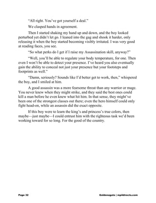 “All right. You’ve got yourself a deal.”
We clasped hands in agreement.
Then I started shaking my hand up and down, and the boy looked
perturbed yet didn’t let go. I leaned into the gag and shook it harder, only
releasing it when the boy started becoming visibly irritated. I was very good
at reading faces, you see.
“So what perks do I get if I raise my Assassination skill, anyway?”
“Well, you’ll be able to regulate your body temperature, for one. Then
even I won’t be able to detect your presence. I’ve heard you also eventually
gain the ability to conceal not just your presence but your footsteps and
footprints as well.”
“Damn, seriously? Sounds like I’d better get to work, then,” whispered
the boy, and I smiled at him.
A good assassin was a more fearsome threat than any warrior or mage.
You never knew when they might strike, and they said the best ones could
kill a man before he even knew what hit him. In that sense, they might’ve
been one of the strongest classes out there; even the hero himself could only
fight head-on, while an assassin did the exact opposite.
If this boy were to learn the king’s and princess’s true colors, then
maybe—just maybe—I could entrust him with the righteous task we’d been
working toward for so long. For the good of the country.
Page 32 Goldenagato | mp4directs.com
 