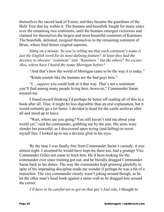 themselves the sacred land of Forest, and they became the guardians of the
Holy Tree that lay within it. The humans and beastfolk fought for many years
over the remaining two continents, until the humans emerged victorious and
claimed for themselves the largest and most bountiful continent of Kantinen.
The beastfolk, defeated, resigned themselves to the remaining continent of
Brute, where feral beasts reigned supreme.
Hang on a minute. So you’re telling me that each continent’s name is
just the English word for its most defining feature? At least they had the
decency to obscure “continent” into “Kantinen,” but the others? No excuse.
Also, where have I heard the name Morrigan before?
“And that’s how the world of Morrigan came to be the way it is today.”
“Kinda sounds like the humans are the bad guys here.”
“I…suppose you could look at it that way. That’s not a sentiment
you’ll find among many people living here, however,” Commander Saran
assured me.
I found myself thinking I’d perhaps be better off reading all of this in a
book after all. True, it might be less digestible than an oral explanation, but it
would certainly go a lot faster. I decided to head for the castle archives after
all and stood up to leave.
“Wait, where are you going? You still haven’t told me about your
world yet,” said the commander, grabbing me by the arm. His arms were
slender but powerful, as I discovered upon trying (and failing) to wrest
myself free. I looked up to see a devious glint in his eyes.
By the time I was finally free from Commander Saran’s custody, it was
almost night. I assumed he would have kept me there too, had a grumpy Vice
Commander Gilles not come to fetch him. He’d been looking for the
commander ever since training got out, and he literally dragged Commander
Saran back to his duties. The way the commander kept grinning gleefully in
spite of his impending discipline made me wonder if perhaps he was a bit of a
masochist. The vice commander clearly wasn’t joking around though, as he
let the other man’s head bonk against a stone wall as he dragged him around
the corner.
I’ll have to be careful not to get on that guy’s bad side, I thought to
Page 34 Goldenagato | mp4directs.com
 